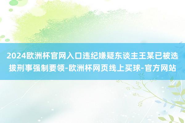 2024欧洲杯官网入口违纪嫌疑东谈主王某已被选拔刑事强制要领-欧洲杯网页线上买球-官方网站