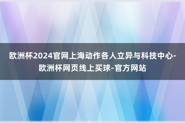 欧洲杯2024官网上海动作各人立异与科技中心-欧洲杯网页线上买球-官方网站