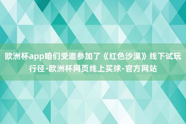欧洲杯app咱们受邀参加了《红色沙漠》线下试玩行径-欧洲杯网页线上买球-官方网站