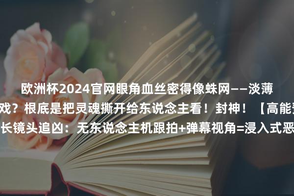 欧洲杯2024官网眼角血丝密得像蛛网——淡薄截屏当课本！这哪是演戏？根底是把灵魂撕开给东说念主看！封神！【高能预警！】▫️15分钟长镜头追凶：无东说念主机跟拍+弹幕视角=浸入式恶梦▫️37秒血浆暴击：电锯劈门那段我捂眼漏缝全屏红▫️结局神回转：你认为他是猎东说念主？不！幕后黑手正在看你直播！【看完念念砸手机系列】明明知说念是编造却腿软到站不起来！那些刷“666”的网友何尝不是共犯？最刀东说念主的是