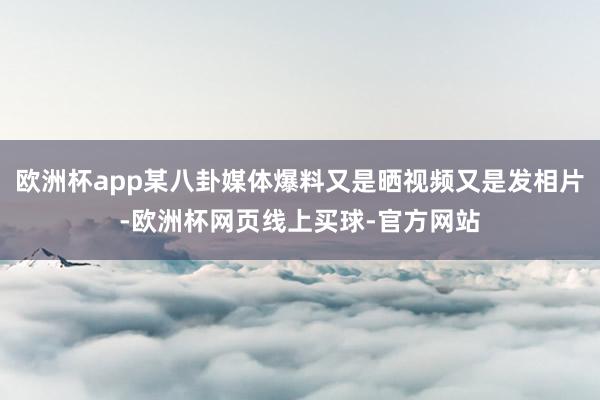 欧洲杯app某八卦媒体爆料又是晒视频又是发相片-欧洲杯网页线上买球-官方网站