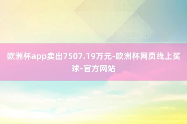 欧洲杯app卖出7507.19万元-欧洲杯网页线上买球-官方网站