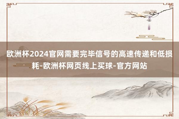 欧洲杯2024官网需要完毕信号的高速传递和低损耗-欧洲杯网页线上买球-官方网站