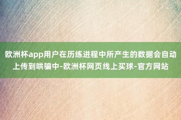 欧洲杯app用户在历练进程中所产生的数据会自动上传到哄骗中-欧洲杯网页线上买球-官方网站