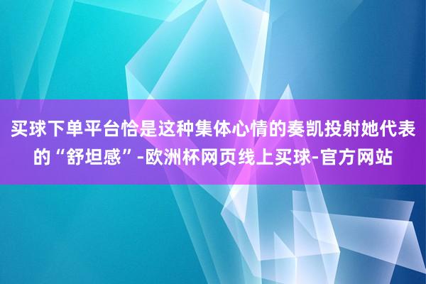 买球下单平台恰是这种集体心情的奏凯投射她代表的“舒坦感”-欧洲杯网页线上买球-官方网站