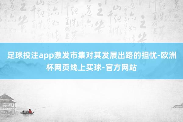 足球投注app激发市集对其发展出路的担忧-欧洲杯网页线上买球-官方网站