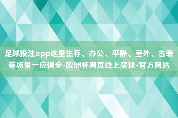 足球投注app这里生存、办公、平静、室外、古装等场景一应俱全-欧洲杯网页线上买球-官方网站