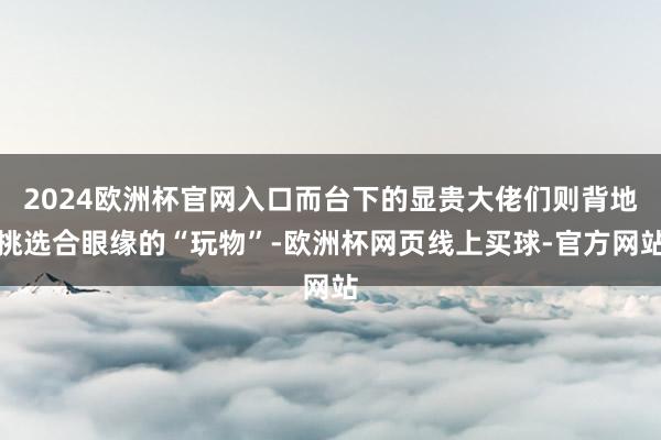 2024欧洲杯官网入口而台下的显贵大佬们则背地挑选合眼缘的“玩物”-欧洲杯网页线上买球-官方网站