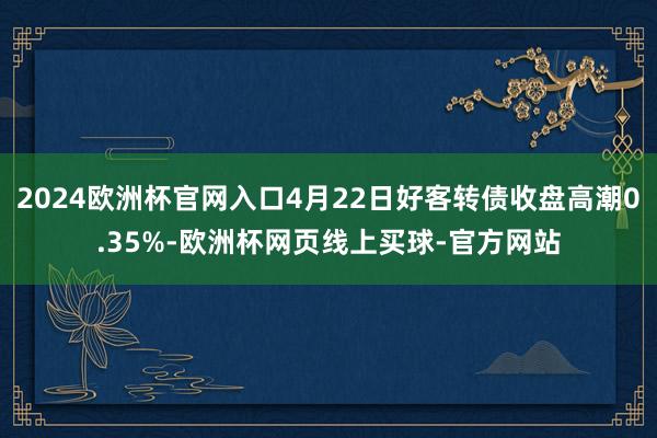 2024欧洲杯官网入口4月22日好客转债收盘高潮0.35%-欧洲杯网页线上买球-官方网站