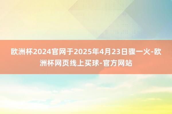 欧洲杯2024官网于2025年4月23日骤一火-欧洲杯网页线上买球-官方网站