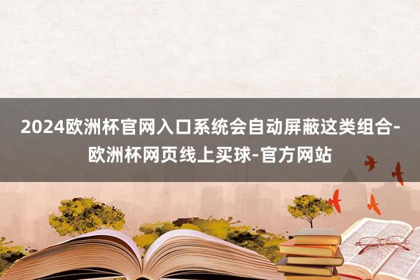 2024欧洲杯官网入口系统会自动屏蔽这类组合-欧洲杯网页线上买球-官方网站