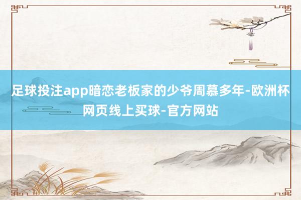 足球投注app暗恋老板家的少爷周慕多年-欧洲杯网页线上买球-官方网站