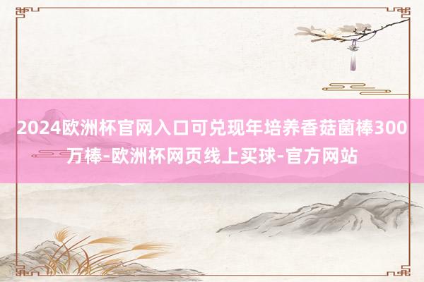 2024欧洲杯官网入口可兑现年培养香菇菌棒300万棒-欧洲杯网页线上买球-官方网站