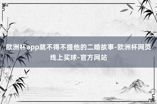 欧洲杯app就不得不提他的二婚故事-欧洲杯网页线上买球-官方网站