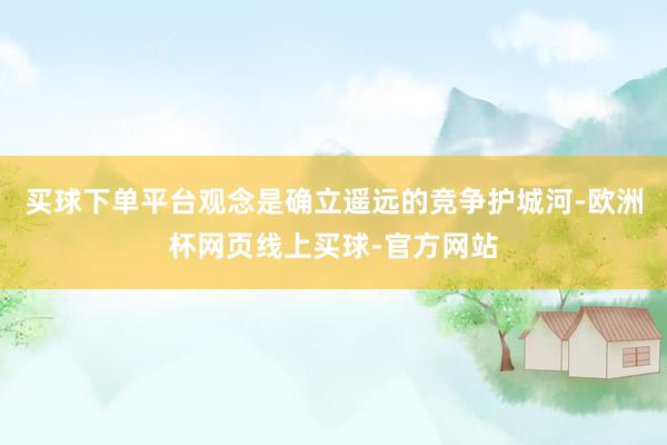 买球下单平台观念是确立遥远的竞争护城河-欧洲杯网页线上买球-官方网站