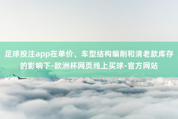 足球投注app在单价、车型结构编削和清老款库存的影响下-欧洲杯网页线上买球-官方网站