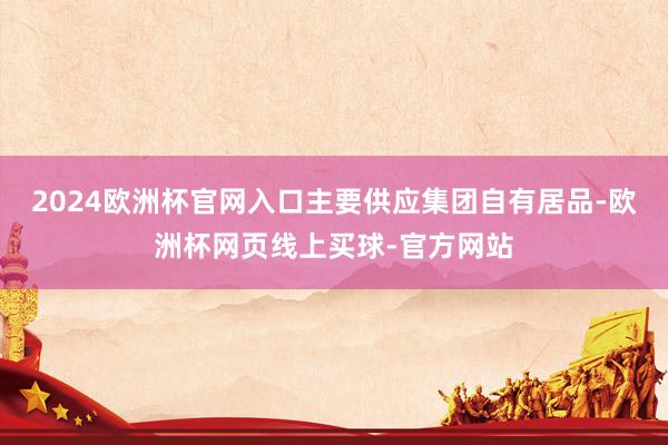 2024欧洲杯官网入口主要供应集团自有居品-欧洲杯网页线上买球-官方网站
