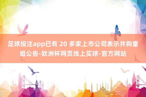足球投注app已有 20 多家上市公司表示并购重组公告-欧洲杯网页线上买球-官方网站