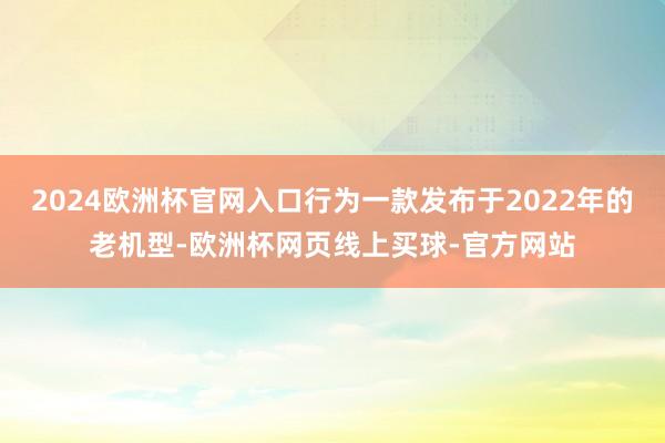 2024欧洲杯官网入口行为一款发布于2022年的老机型-欧洲杯网页线上买球-官方网站