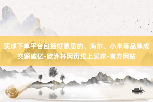 买球下单平台包括好意思的、海尔、小米等品牌成交额破亿-欧洲杯网页线上买球-官方网站