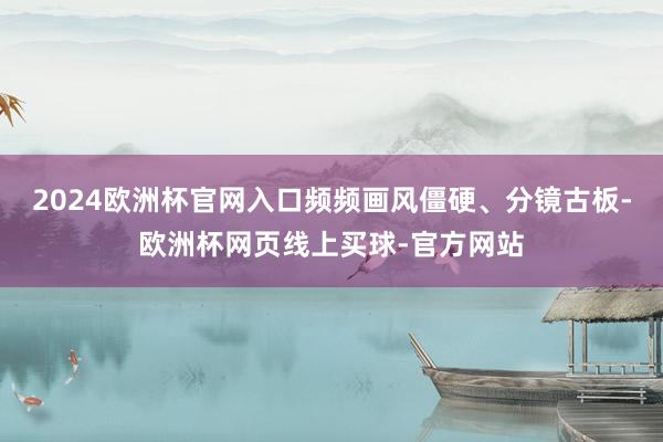 2024欧洲杯官网入口频频画风僵硬、分镜古板-欧洲杯网页线上买球-官方网站