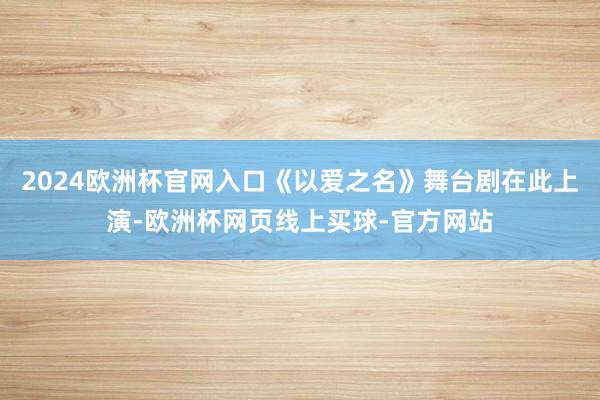 2024欧洲杯官网入口《以爱之名》舞台剧在此上演-欧洲杯网页线上买球-官方网站