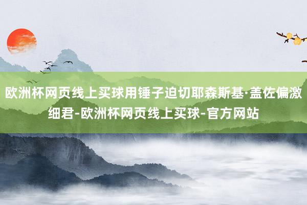 欧洲杯网页线上买球用锤子迫切耶森斯基·盖佐偏激细君-欧洲杯网页线上买球-官方网站
