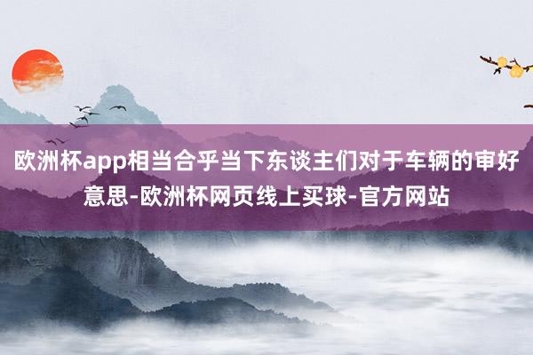 欧洲杯app相当合乎当下东谈主们对于车辆的审好意思-欧洲杯网页线上买球-官方网站