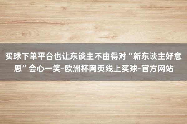 买球下单平台也让东谈主不由得对“新东谈主好意思”会心一笑-欧洲杯网页线上买球-官方网站