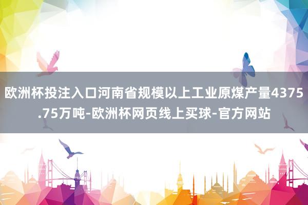 欧洲杯投注入口河南省规模以上工业原煤产量4375.75万吨-欧洲杯网页线上买球-官方网站