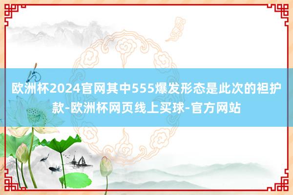 欧洲杯2024官网其中555爆发形态是此次的袒护款-欧洲杯网页线上买球-官方网站