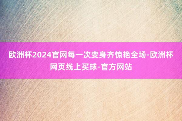 欧洲杯2024官网每一次变身齐惊艳全场-欧洲杯网页线上买球-官方网站