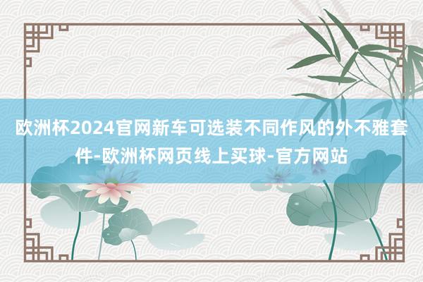 欧洲杯2024官网新车可选装不同作风的外不雅套件-欧洲杯网页线上买球-官方网站