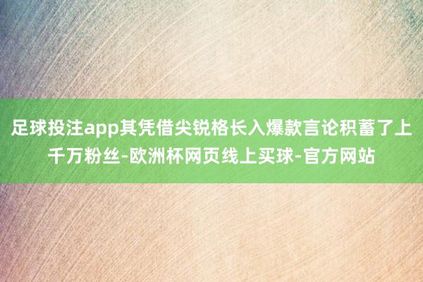 足球投注app其凭借尖锐格长入爆款言论积蓄了上千万粉丝-欧洲杯网页线上买球-官方网站