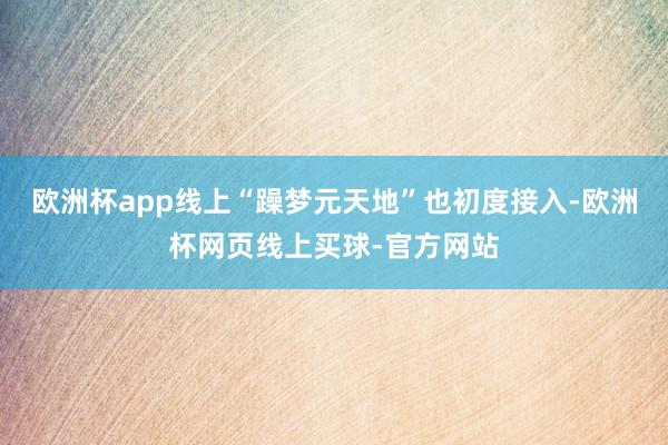 欧洲杯app线上“躁梦元天地”也初度接入-欧洲杯网页线上买球-官方网站