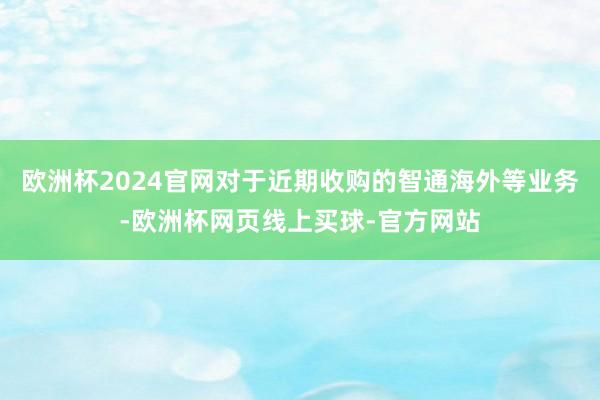 欧洲杯2024官网对于近期收购的智通海外等业务-欧洲杯网页线上买球-官方网站