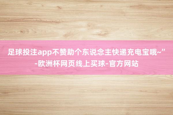 足球投注app不赞助个东说念主快递充电宝哦~”-欧洲杯网页线上买球-官方网站