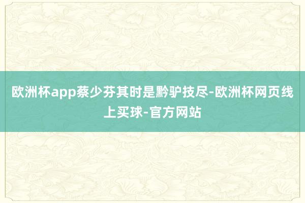 欧洲杯app蔡少芬其时是黔驴技尽-欧洲杯网页线上买球-官方网站
