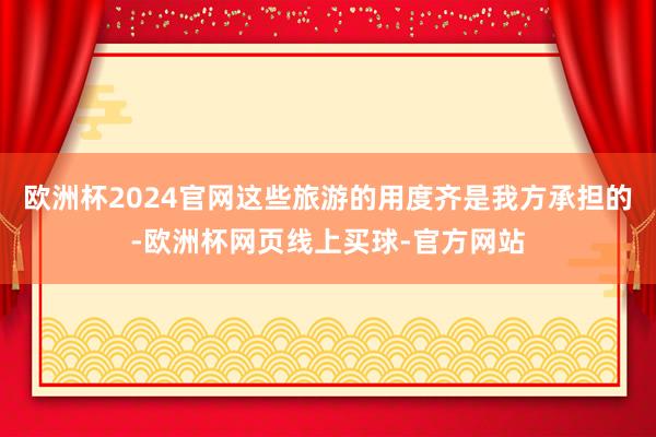欧洲杯2024官网这些旅游的用度齐是我方承担的-欧洲杯网页线上买球-官方网站
