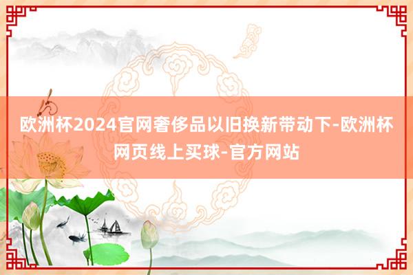 欧洲杯2024官网奢侈品以旧换新带动下-欧洲杯网页线上买球-官方网站