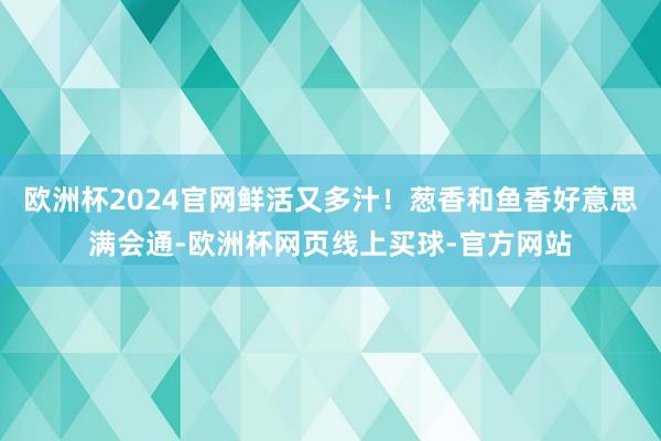欧洲杯2024官网鲜活又多汁！葱香和鱼香好意思满会通-欧洲杯网页线上买球-官方网站