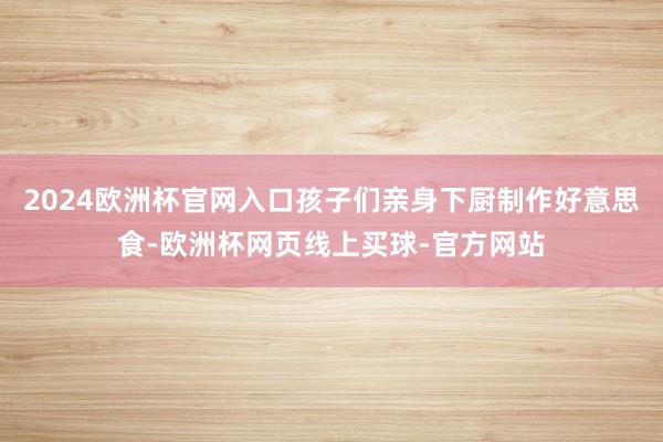 2024欧洲杯官网入口孩子们亲身下厨制作好意思食-欧洲杯网页线上买球-官方网站