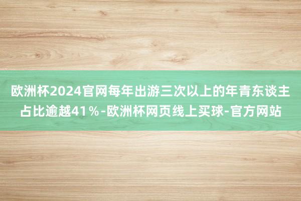 欧洲杯2024官网每年出游三次以上的年青东谈主占比逾越41％-欧洲杯网页线上买球-官方网站