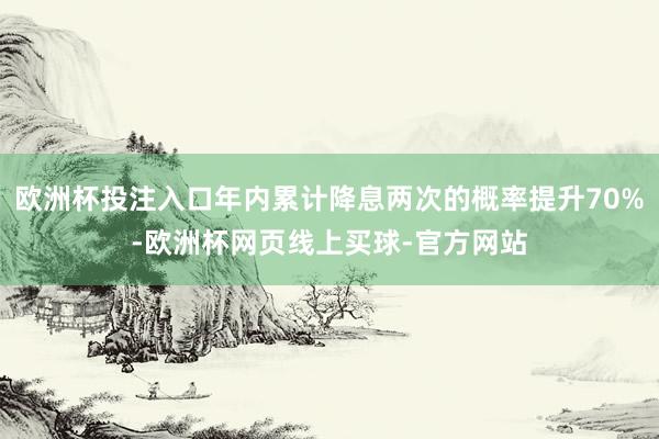 欧洲杯投注入口年内累计降息两次的概率提升70%-欧洲杯网页线上买球-官方网站