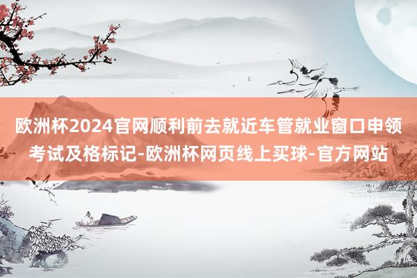 欧洲杯2024官网顺利前去就近车管就业窗口申领考试及格标记-欧洲杯网页线上买球-官方网站