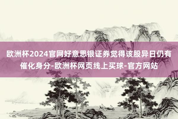 欧洲杯2024官网好意思银证券觉得该股异日仍有催化身分-欧洲杯网页线上买球-官方网站