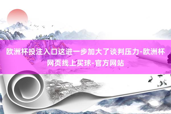 欧洲杯投注入口这进一步加大了谈判压力-欧洲杯网页线上买球-官方网站