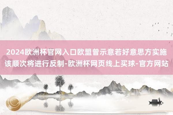2024欧洲杯官网入口欧盟曾示意若好意思方实施该顺次将进行反制-欧洲杯网页线上买球-官方网站