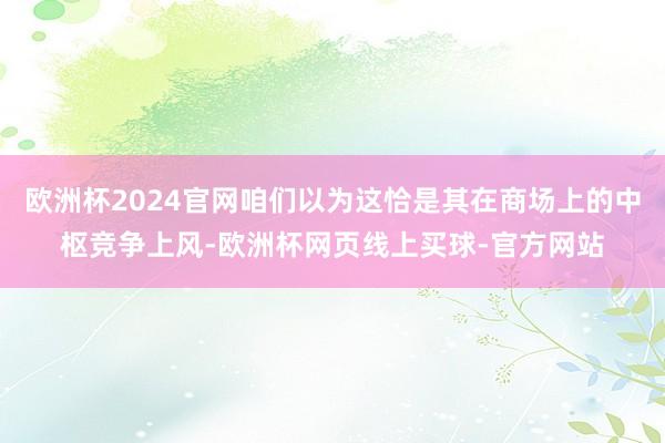 欧洲杯2024官网咱们以为这恰是其在商场上的中枢竞争上风-欧洲杯网页线上买球-官方网站