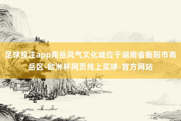 足球投注app南岳风气文化城位于湖南省衡阳市南岳区-欧洲杯网页线上买球-官方网站